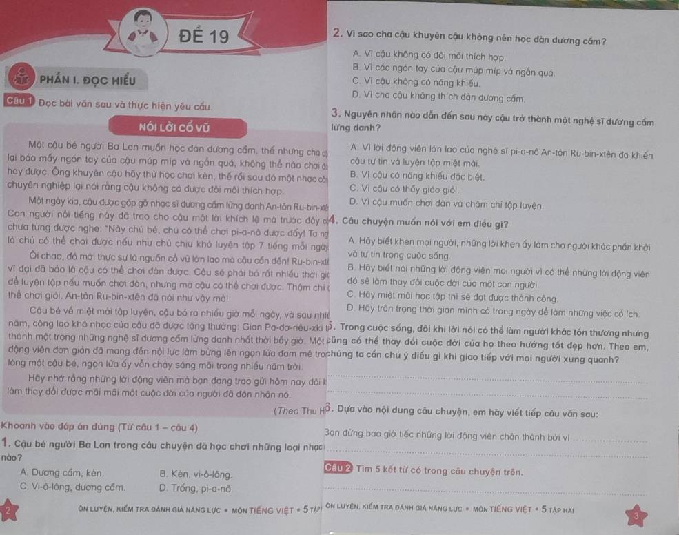 ĐÉ 19
2. Vì sao cha cậu khuyên cậu khỏng nên học đàn dương cầm?
A. Vì cậu không có đôi môi thích hợp.
B. Vì các ngón tay của cậu múp míp và ngắn quá.
his  Phần 1. Đọc hiểu C. Vì cậu không có năng khiếu.
D. Vì cha cậu không thích đàn dương cấm.
Cầu 1 Đọc bài văn sau và thực hiện yêu cầu. 3. Nguyên nhân nào dẫn đến sau này cậu trở thành một nghệ sĩ dương cầm
Nói lời cổ vũ lừng danh?
Một cậu bé người Ba Lan muốn học đàn dương cầm, thế nhưng cha A. Vì lời động viên lớn lao của nghệ sĩ pi-a-nô An-tôn Ru-bin-xtên đã khiến
lại báo mấy ngón tay của cậu múp mip và ngắn quá, không thể nào chơi  cậu tự tin và luyện tập miệt mài.
hay được. Ông khuyên cậu hãy thử học chơi kèn, thế rồi sau đó một nhạc cò B. Vì cậu có năng khiếu đặc biệt.
chuyên nghiệp lại nói rằng cậu không có được đôi môi thích hợp. C. Vì cậu có thấy giáo giỏi.
Một ngày kia, cậu được gặp gỡ nhạc sĩ dương cầm lừng danh An-tôn Ru-bin-xt D. Vì cậu muốn chơi đàn và châm chỉ tập luyện
Con người nổi tiếng này đã trao cho cậu một lời khích lệ mà trước đây d 4. Câu chuyện muốn nói với em điều gi?
chưa từng được nghe: "Này chú bé, chú có thể chơi pi-a-nô được đấy! Ta ng A. Hãy biết khen mọi người, những lời khen ấy làm cho người khác phần khởi
là chú có thể chơi được nếu như chủ chịu khó luyện tập 7 tiếng mỗi ngày và tự tin trong cuộc sống.
Ôi chao, đó mới thực sự là nguồn cổ vũ lớn lao mà câu cần đến! Ru-bin-xtể B. Hãy biết nói những lời động viên mọi người vì có thể những lời động viên
vĩ đại đã bảo là cậu có thể chơi đàn được. Cậu sẽ phải bó rất nhiều thời giớ đó sẽ làm thay đổi cuộc đời của một con người
để luyện tập nếu muốn chơi đàn, nhưng mà cậu có thể chơi được. Thậm chỉ ( C. Hãy miệt mài học tập thì sẽ đạt được thành công.
thể chơi giải. An-tôn Ru-bin-xtên đã nói như vậy mà! D. Hãy trận trọng thời gian mình có trong ngày để làm những việc có ích.
Cậu bé về miệt mài tập luyện, cậu bó ra nhiều giờ mỗi ngày, và sau nhiề
năm, công lao khô nhọc của câu đã được tặng thưởng: Gian Pa-đơ-riêu-xki t 9. Trong cuộc sống, đôi khi lời nói có thể làm người khác tốn thương nhưng
thành một trong những nghệ sĩ dương cầm lừng danh nhất thời bấy giờ. Một cũng có thể thay đổi cuộc đời của họ theo hướng tốt đẹp hơn. Theo em,
động viên đơn giản đã mang đến nội lực làm bừng lên ngọn lửa đam mê trochúng ta cần chú ý điều gì khi giao tiếp với mọi người xung quanh?
_
lộng một cậu bé, ngọn lửa ấy vẫn cháy sáng môi trong nhiều năm trời
Hãy nhớ rằng những lời động viên mà bạn đang trao gửi hôm nay đôi k
làm thay đổi được mãi mãi một cuộc đời của người đã đón nhận nó._
(Theo Thu HO . Dựa vào nội dung câu chuyện, em hãy viết tiếp câu vân sau:
Khoanh vào đáp án đùng (Từ câu 1 - câu 4) 3ạn đừng bao giờ tiếc những lời động viên chân thành bởi vì_
_
1. Cậu bé người Ba Lan trong câu chuyện đã học chơi những loại nhạc
nào? Câu 2 Tìm 5 kết từ có trong câu chuyện trên.
A. Dương cầm, kèn. B. Kèn, vi-ô-lông.
C. Vi-ô-lông, dương cầm. D. Trống, pi-a-nô._
Ôn luyện, kiểm tra đánh giá năng lực * Môn Tiếng Việt T = 5TAP Ôn luyện, kiểm tra đánh gia năng lực = môn tiếng Việt = 5 TAp Hai