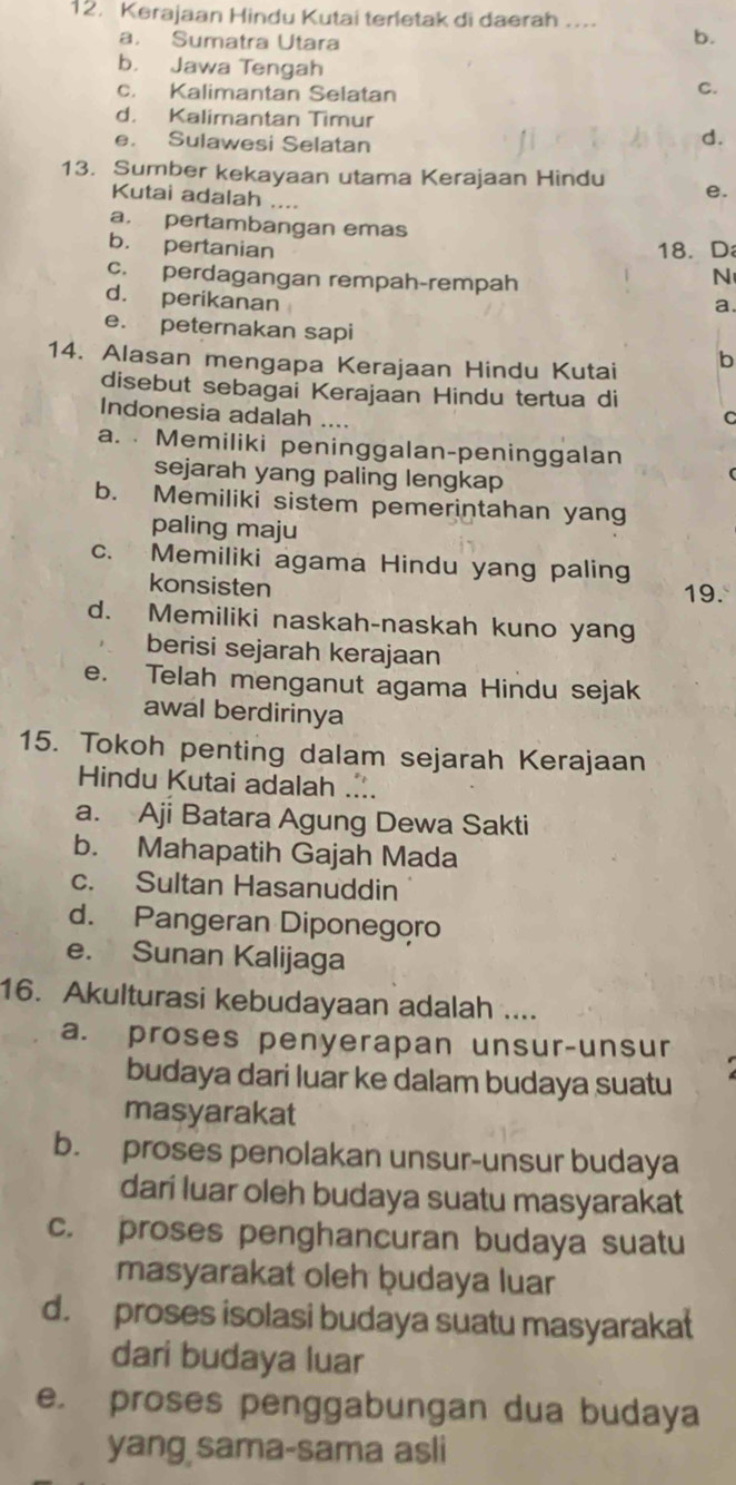 Kerajaan Hindu Kutai terletak di daerah ….
a. Sumatra Utara
b.
b. Jawa Tengah C.
c. Kalimantan Selatan
d. Kalimantan Timur
e. Sulawesi Selatan
d.
13. Sumber kekayaan utama Kerajaan Hindu e.
Kutai adalah ....
a. pertambangan emas
b. pertanian 18. D
c. perdagangan rempah-rempah
N
d. perikanan
a.
e. peternakan sapi
14. Alasan mengapa Kerajaan Hindu Kutai b
disebut sebagai Kerajaan Hindu tertua di
Indonesia adalah
C
a.  Memiliki peninggalan-peninggalan
sejarah yang paling lengkap
b. Memiliki sistem pemerintahan yang
paling maju
c. Memiliki agama Hindu yang paling
konsisten 19.
d. Memiliki naskah-naskah kuno yang
berisi sejarah kerajaan
e. Telah menganut agama Hindu sejak
awal berdirinya
15. Tokoh penting dalam sejarah Kerajaan
Hindu Kutai adalah ....
a. Aji Batara Agung Dewa Sakti
b. Mahapatih Gajah Mada
c. Sultan Hasanuddin
d. Pangeran Diponegoro
e. Sunan Kalijaga
16. Akulturasi kebudayaan adalah ....
a. proses penyerapan unsur-unsur
budaya dari luar ke dalam budaya suatu
masyarakat
b. proses penolakan unsur-unsur budaya
dari luar oleh budaya suatu masyarakat
c. proses penghancuran budaya suatu
masyarakat oleh ḫudaya luar
d. proses isolasi budaya suatu masyarakat
dari budaya luar
e. proses penggabungan dua budaya
yang sama-sama asli