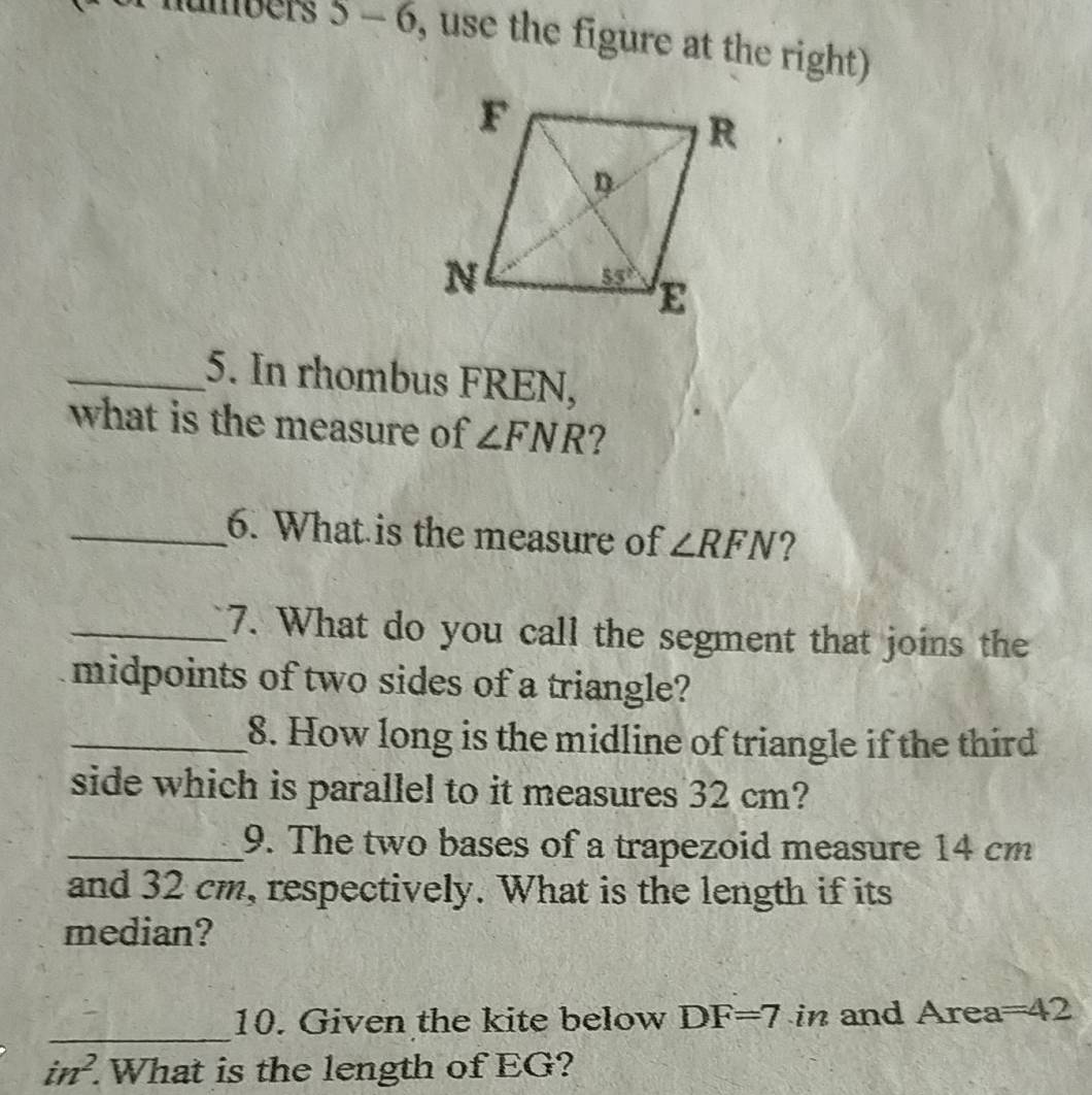 umbers 5 - 6, use the figure at the right)
_5. In rhombus FREN,
what is the measure of ∠ FNR ?
_6. What is the measure of ∠ RFN ?
_7. What do you call the segment that joins the
midpoints of two sides of a triangle?
_8. How long is the midline of triangle if the third
side which is parallel to it measures 32 cm?
_9. The two bases of a trapezoid measure 14 cm
and 32 cm, respectively. What is the length if its
median?
_
10. Given the kite below DF=7 in and Area=42
in^2. What is the length of EG?