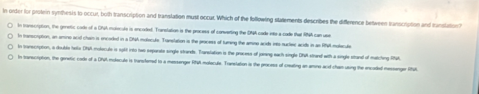 In order for protein synthesis to occur, both transcription and translation must occur. Which of the following statements describes the difference between transcription and transtation?
In transcription, the genetic code of a DNA molecule is encoded. Translation is the process of converting the DNA code into a code that RNA can use
In transcription, an amino acid chain is encoded in a DNA molecule. Translation is the process of turing the amino acids into nucleic acids in an RNA molecule
In transcription, a double helix DNA molecule is split into two separate single strands. Translation is the process of joining each single DNA strand with a single strand of matching RNA.
In transcription, the genetic code of a DNA molecule is transferred to a messenger RNA molecule. Translation is the process of creating an amino acid chain using the encoded messenger RNA