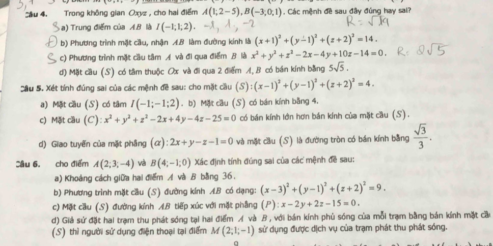 Sâu 4. Trong không gian Oxyz , cho hai điểm A(1;2-5),B(-3;0;1). Các mệnh đề sau đây đúng hay sai?
a) Trung điểm của AB là I(-1;1;2).
b) Phương trình mặt cầu, nhận AB làm đường kính là (x+1)^2+(y-1)^2+(z+2)^2=14.
c) Phương trình mặt cầu tâm Á và đi qua điểm B là x^2+y^2+z^2-2x-4y+10z-14=0.
d) Mặt cầu (S) có tâm thuộc Ox và đi qua 2 điểm A, B có bán kính bằng 5sqrt(5).
Câu 5. Xét tính đúng sai của các mệnh đề sau: cho mặt cầu (S):(x-1)^2+(y-1)^2+(z+2)^2=4.
a) Mặt cầu (S) có tâm I(-1;-1;2). b) Mặt cầu (S) có bán kính bằng 4.
c) Mặt cầu (C): x^2+y^2+z^2-2x+4y-4z-25=0 có bán kính lớn hơn bán kính của mặt cầu (S).
d) Glao tuyến của mặt phâng (α): 2x+y-z-1=0 và mặt cầu (S) là đường tròn có bán kính bằng  sqrt(3)/3 .
Câu 6. cho điểm A(2;3;-4) và B(4;-1;0) Xác định tính đúng sai của các mệnh đề sau:
a) Khoảng cách giữa hai điểm A và B bằng 36.
b) Phương trình mặt cầu (S) đường kính AB có dạng: (x-3)^2+(y-1)^2+(z+2)^2=9.
c) Mặt cầu (S) đường kính AB tiếp xúc với mặt phâng (P): x-2y+2z-15=0.
d) Giả sử đặt hai trạm thu phát sóng tại hai điểm A và B , với bán kính phủ sóng của mỗi trạm bằng bán kính mặt cầu
(S) thì người sử dụng điện thoại tại điểm M(2;1;-1) sử dụng được dịch vụ của trạm phát thu phát sóng.
q