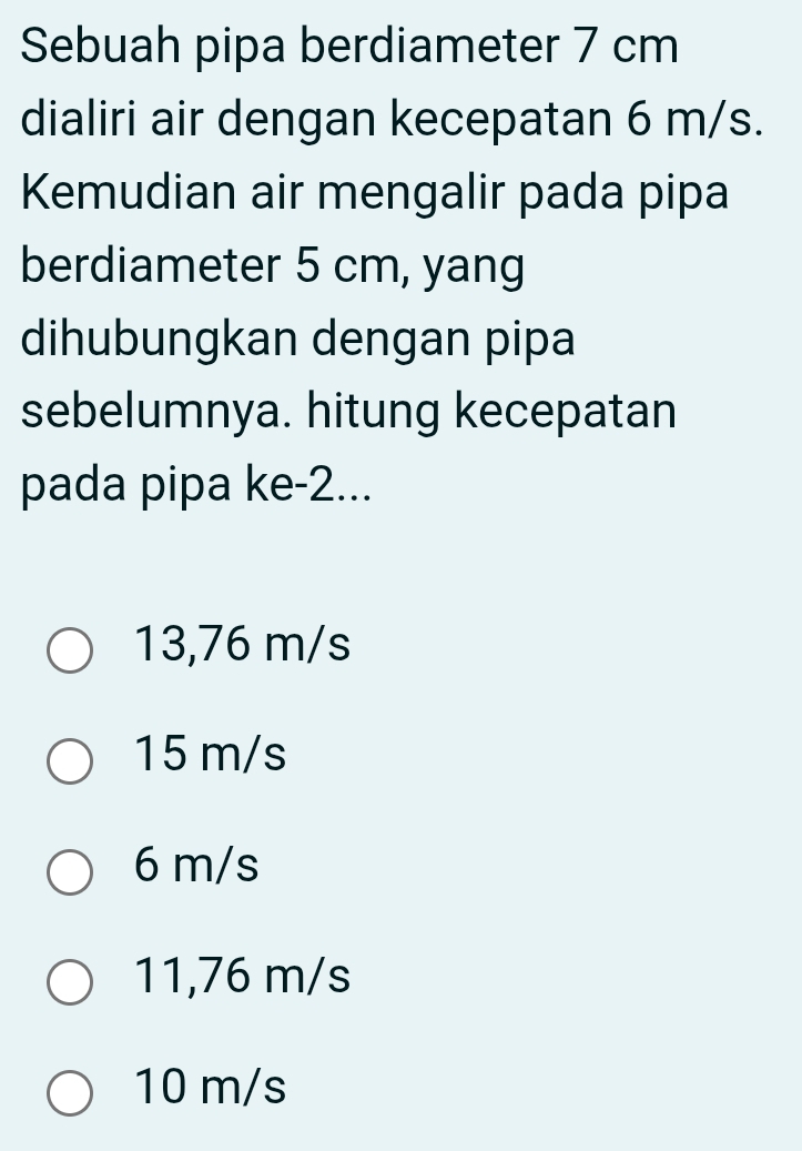 Sebuah pipa berdiameter 7 cm
dialiri air dengan kecepatan 6 m/s.
Kemudian air mengalir pada pipa
berdiameter 5 cm, yang
dihubungkan dengan pipa
sebelumnya. hitung kecepatan
pada pipa ke -2...
13,76 m/s
15 m/s
6 m/s
11,76 m/s
10 m/s