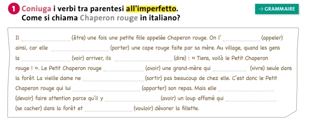 1 ) Coniuga i verbi tra parentesi all'imperfetto. GRAMMAIRE 
Come si chiama Chaperon rouge in italiano? 
Il _(être) une fois une petite fille appelée Chaperon rouge. On l' _(appeler) 
ainsi, car elle _(porter) une cape rouge faite par sa mère. Au village, quand les gens 
la _(voir) arriver, ils _(dire) : « Tiens, voilà le Petit Chaperon 
rouge ! ». Le Petit Chaperon rouge_ (avoir) une grand-mère qui _(vivre) seule dans 
la forêt. La vieille dame ne _(sortir) pas beaucoup de chez elle. C'est donc le Petit 
Chaperon rouge qui lui _(apporter) son repas. Mais elle_ 
(devoir) faire attention parce qu'il y _(avoir) un loup affamé qui_ 
(se cacher) dans la forêt et_ (vouloir) dévorer la fillette.