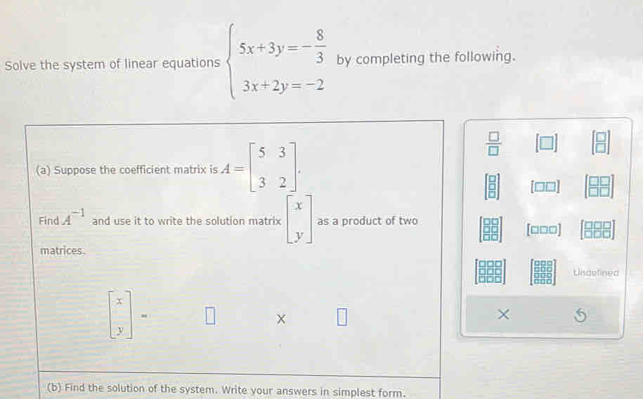 Solve the system of linear equations beginarrayl 5x+3y=- 8/3  3x+2y=-2endarray. by completing the following. 
(a) Suppose the coefficient matrix is A=beginbmatrix 5&3 3&2endbmatrix.
 □ /□  
beginbmatrix □  □  □ endbmatrix
Find A^(-1) and use it to write the solution matrix beginbmatrix x yendbmatrix as a product of two
[□□□]
matrices. 
Undelined
beginbmatrix x yendbmatrix =
× 5 
(b) Find the solution of the system. Write your answers in simplest form.