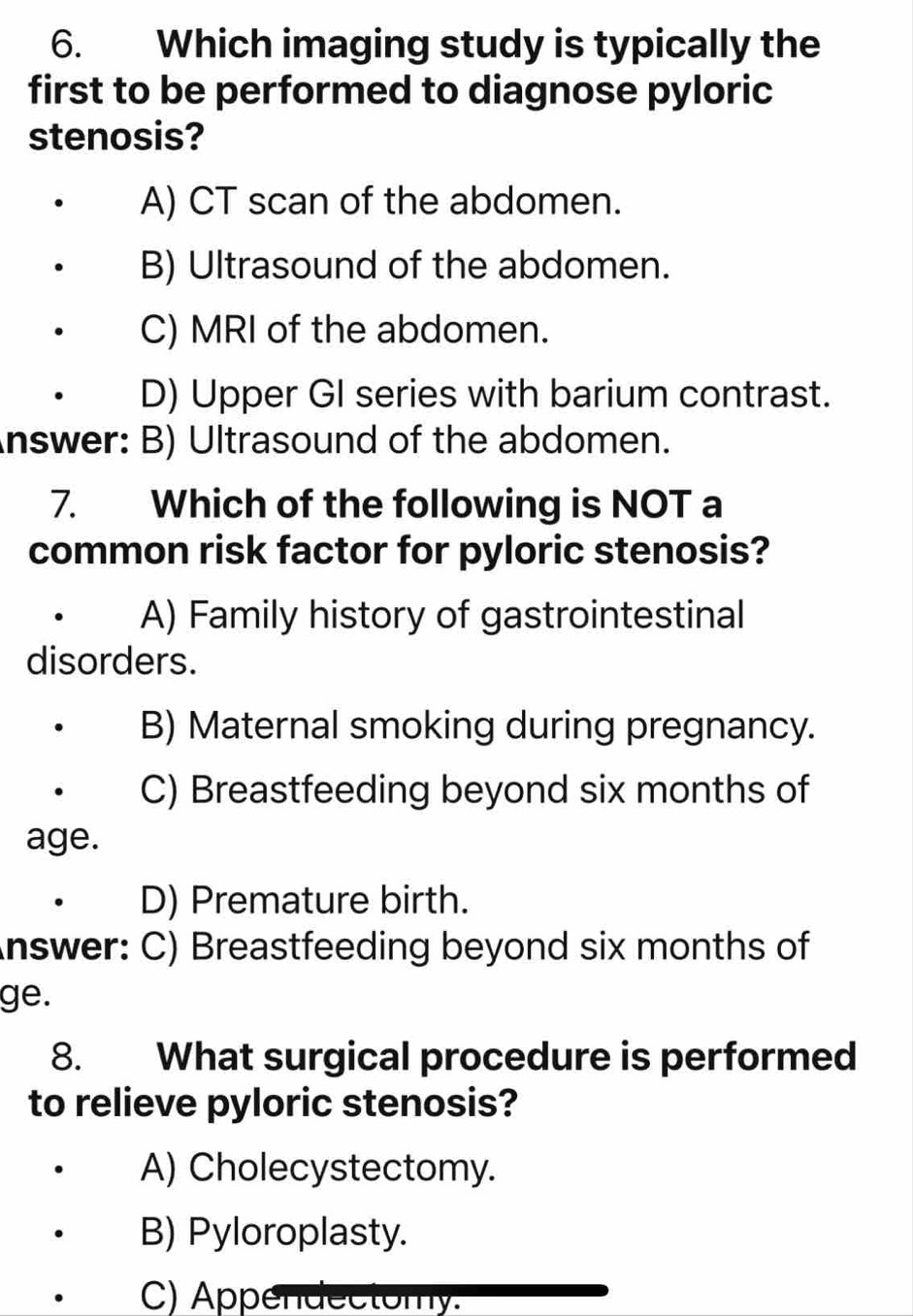 Which imaging study is typically the
first to be performed to diagnose pyloric
stenosis?
A) CT scan of the abdomen.
B) Ultrasound of the abdomen.
C) MRI of the abdomen.
D) Upper GI series with barium contrast.
Answer: B) Ultrasound of the abdomen.
7. Which of the following is NOT a
common risk factor for pyloric stenosis?
A) Family history of gastrointestinal
disorders.
B) Maternal smoking during pregnancy.
C) Breastfeeding beyond six months of
age.
D) Premature birth.
Answer: C) Breastfeeding beyond six months of
ge.
8. What surgical procedure is performed
to relieve pyloric stenosis?
A) Cholecystectomy.
B) Pyloroplasty.
C) Appendectomy.