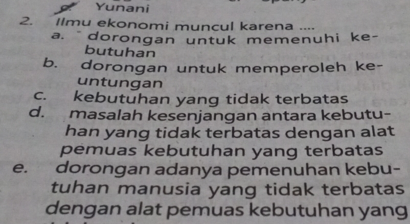 Yunani
2. Ilmu ekonomi muncul karena ....
a. dorongan untuk memenuhi ke-
butuhan
b. dorongan untuk memperoleh ke-
untungan
c. kebutuhan yang tidak terbatas
d. masalah kesenjangan antara kebutu-
han yang tidak terbatas dengan alat
pemuas kebutuhan yang terbatas
e. dorongan adanya pemenuhan kebu-
tuhan manusia yang tidak terbatas
dengan alat pemuas kebutuhan yang