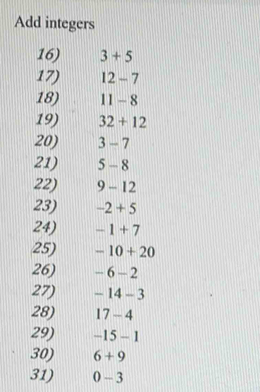 Add integers 
16) 3+5
17) 12-7
18) 11-8
19) 32+12
20) 3-7
21) 5-8
22) 9- 12
23) -2+5
24) -1+7
25) -10+20
26) -6-2
27) -14-3
28) 17-4
29) -15-1
30) 6+9
31) 0-3