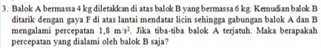 Balok A bermassa 4 kg diletakkan di atas balok B yang bermassa 6 kg. Kemudian balok B 
ditarik dengan gaya F di atas lantai mendatar licin sehingga gabungan balok A dan B 
mengalami percepatan 1.8m/s^2. Jika tiba-tiba balok A terjatuh. Maka berapakah 
percepatan yang dialami oleh balok B saja?