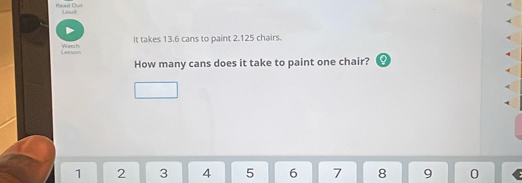 Read Out 
Loud 
It takes 13.6 cans to paint 2.125 chairs. 
Watch 
Lesson 
How many cans does it take to paint one chair?
1 2 3 4 5 6 7 8 9 0