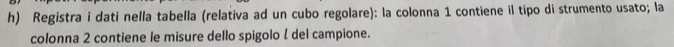 Registra i dati nella tabella (relativa ad un cubo regolare): la colonna 1 contiene il tipo di strumento usato; la 
colonna 2 contiene le misure dello spigolo l del campione.