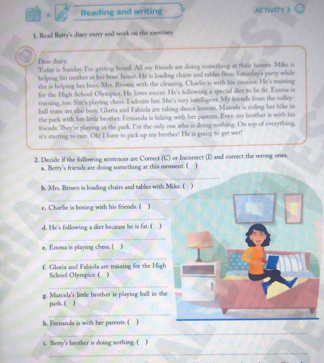 Reading and writing ACTIVITY 3 
1. Read Betty's diary entry and work on the exercises. 
Dear diary, 
Today is Sunday. I'm getting bored. All my friends are doing something at their homes. Mike is 
helping his mother at her boss' house. He is loading chairs and tables from Saturday's party while 
she is helping her boss, Mrs. Brown, with the cleaning. Charlie is with his cousins. He's training 
for the High School Olympics. He loves soccer. He's following a special diet to be fit. Emma is 
training, too. She's playing chess. I admire her. She's very intelligent. My friends from the volley-- 
ball team are also busy. Gloria and Fabiola are taking dance lessons. Marcela is riding her bike in 
the park with her little brother. Fernanda is hiking with her parents. Even my brother is with his 
friends. They're playing in the park. I'm the only one who is doing nothing. On top of everything, 
it's starting to rain. Oh! I have to pick up my brother! He is going to get wet! 
2. Decide if the following sentences are Correct (C) or Incorrect (I) and correct the wrong ones. 
a. Betty's friends are doing something at this mo 
_ 
b. Mrs. Brown is loading chairs and tables with 
_ 
c. Charlie is boxing with his friends. ( . ) 
_ 
d. He's following a diet because he is fat. ( ) 
_ 
e. Emma is playing chess. ( ) 
_ 
f. Gloria and Fabiola are training for the High 
School Olympics. ( ) 
_ 
g. Marcela's little brother is playing ball in the 
park. ( ) 
_ 
h. Fernanda is with her parents. ( ) 
_ 
i. Betty's brother is doing nothing. ( ) 
_