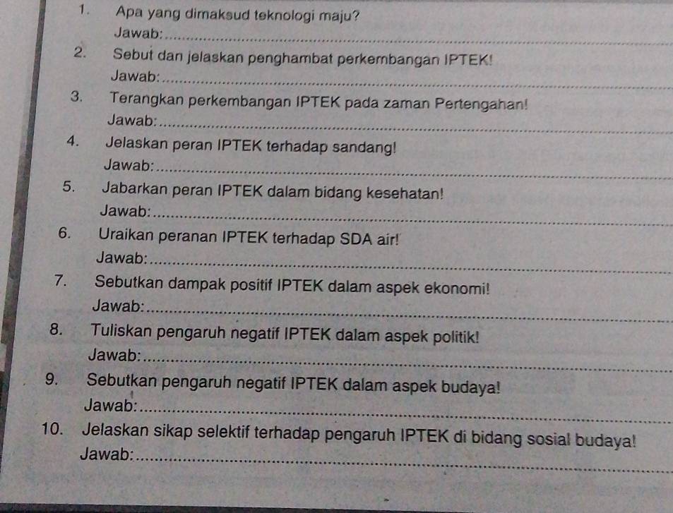 Apa yang dimaksud teknologi maju? 
Jawab:_ 
2. Sebut dan jelaskan penghambat perkembangan IPTEK! 
Jawab:_ 
3. Terangkan perkembangan IPTEK pada zaman Pertengahan! 
Jawab:_ 
4. Jelaskan peran IPTEK terhadap sandang! 
Jawab:_ 
5. Jabarkan peran IPTEK dalam bidang kesehatan! 
Jawab:_ 
6. Uraikan peranan IPTEK terhadap SDA air! 
Jawab:_ 
7. Sebutkan dampak positif IPTEK dalam aspek ekonomi! 
Jawab:_ 
8. Tuliskan pengaruh negatif IPTEK dalam aspek politik! 
Jawab:_ 
9. Sebutkan pengaruh negatif IPTEK dalam aspek budaya! 
Jawab:_ 
10. Jelaskan sikap selektif terhadap pengaruh IPTEK di bidang sosial budaya! 
Jawab:_