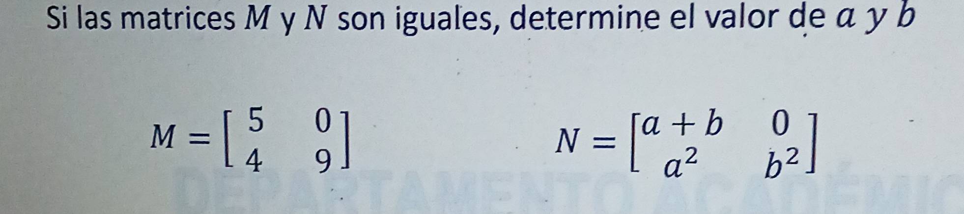 Si las matrices M y N son iguales, determine el valor de α y b
M=beginbmatrix 5&0 4&9endbmatrix
N=beginbmatrix a+b&0 a^2&b^2endbmatrix