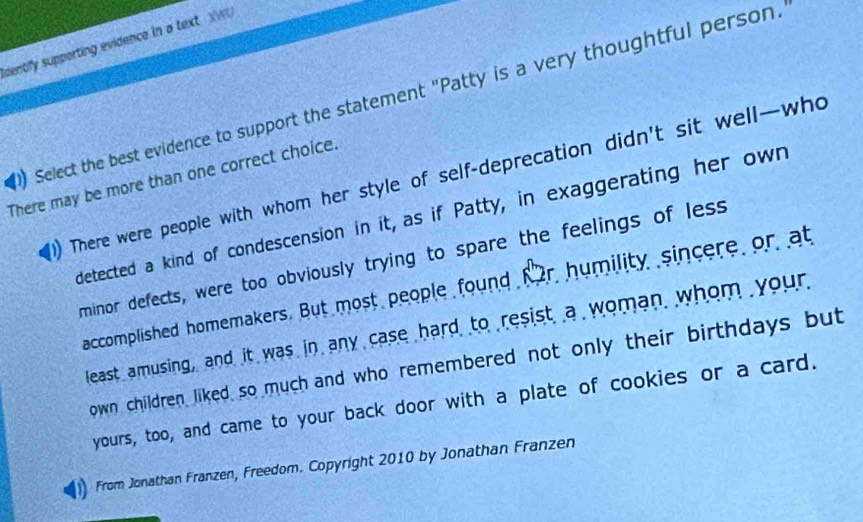 identify supporting evidence in a text. XWU
Select the best evidence to support the statement "Patty is a very thoughtful person.
There may be more than one correct choice. There were people with whom her style of self-deprecation didn't sit well—who
detected a kind of condescension in it, as if Patty, in exaggerating her own
minor defects, were too obviously trying to spare the feelings of less
accomplished homemakers. But most people found fr humility sincere or at
least amusing, and it was in any case hard to resist a woman whom your
own children liked so much and who remembered not only their birthdays but
yours, too, and came to your back door with a plate of cookies or a card.
From Jonathan Franzen, Freedom. Copyright 2010 by Jonathan Franzen