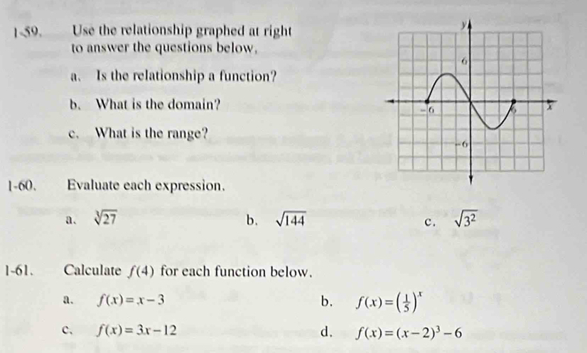 Use the relationship graphed at right
to answer the questions below,
a. Is the relationship a function?
b. What is the domain? 
c. What is the range?
1-60. Evaluate each expression.
a. sqrt[3](27) b. sqrt(144) sqrt(3^2)
c.
1-61. Calculate f(4) for each function below.
a. f(x)=x-3 b. f(x)=( 1/5 )^x
c、 f(x)=3x-12 d. f(x)=(x-2)^3-6