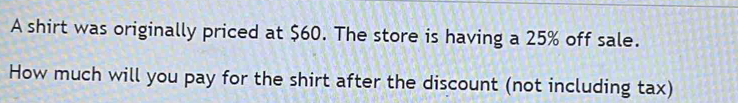 A shirt was originally priced at $60. The store is having a 25% off sale. 
How much will you pay for the shirt after the discount (not including tax)