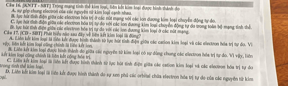 [KNTT - SBT] Trong mạng tinh thể kim loại, liên kết kim loại được hình thành do
A. sự góp chung electron của các nguyên tử kim loại cạnh nhau.
B. lực hút tĩnh điện giữa các electron hóa trị ở các nút mạng với các ion dương kim loại chuyển động tự do.
C. lực hút tĩnh điện giữa các electron hóa trị tự do với các ion dương kim loại chuyển động tự do trong toàn bộ mạng tinh thể.
D. lực hút tĩnh điện giữa các electron hóa trị tự do với các ion dương kim loại ở các nút mạng.
Câu 17. [CD - SBT] Phát biểu nào sau đây về liên kết kim loại là đúng?
A. Liên kết kim loại là liên kết được hình thành từ lực hút tính điện giữa các cation kim loại và các electron hóa trị tự do. Về
vậy, liên kết kim loại cũng chính là liên kết ion.
B. Liên kết kim loại được hình thành do giữa các nguyên tử kim loại có sự dùng chung các electron hóa trị tự do. Vì vậy, liên
kết kim loại cũng chính là liên kết cộng hóa trị.
C. Liên kết kim loại là liên kết được hình thành từ lực hút tính điện giữa các cation kim loại và các electron hóa trị tự do
trong tính thể kim loại.
D. Liên kết kim loại là liên kết được hình thành do sự xen phủ các orbital chứa electron hóa trị tự do của các nguyên tử kim
oại.