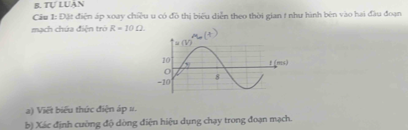 Tự LUận 
Câu 1: Đặt điện áp xoay chiều u có đồ thị biểu diễn theo thời gian f như hình bên vào hai đầu đoạn 
mạch chứa điện trở R=10Omega. 
a) Viết biểu thức điện áp 1. 
b) Xác định cường độ dòng điện hiệu dụng chạy trong đoạn mạch.