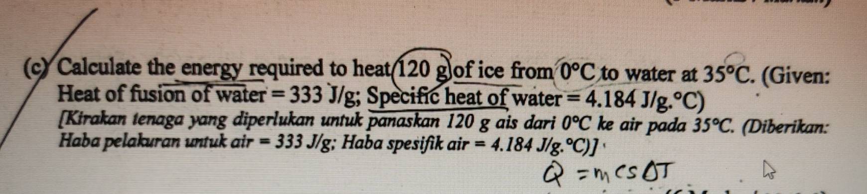 Calculate the energy required to heat 120 g of ice from 0°C to water at 35°C. (Given: 
Heat of fusion of water =333J/g;; Specific heat of water =4.184J/g.^circ C)
[Kirakan tenaga yang diperlukan untuk panaskan 120 g ais dari 0°C ke air pada 35°C. (Diberikan: 
Haba pelakuran untuk air =333J/g;; Haba spesifik air =4.184J/g.^circ C)]