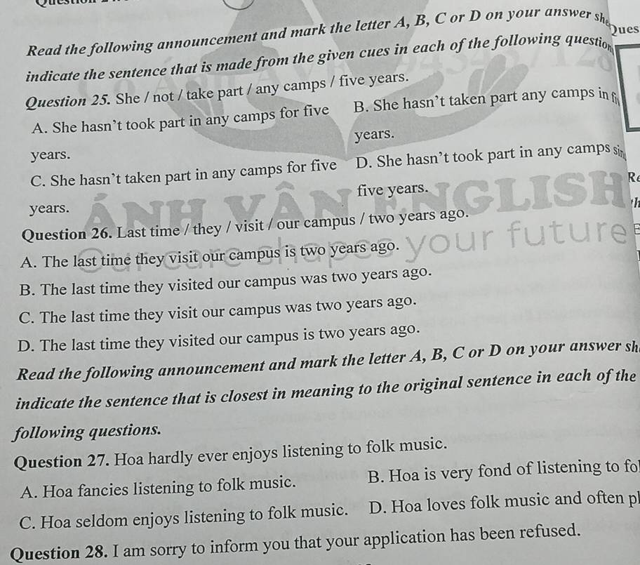 ues
Read the following announcement and mark the letter A, B, C or D on your answer she
indicate the sentence that is made from the given cues in each of the following question
Question 25. She / not / take part / any camps / five years.
A. She hasn’t took part in any camps for five B. She hasn’t taken part any camps inf
years.
years.
C. She hasn’t taken part in any camps for five D. She hasn’t took part in any camps si
five years. R
years.
Question 26. Last time / they / visit / our campus / two years ago.
A. The last time they visit our campus is two years ago.
B. The last time they visited our campus was two years ago.
C. The last time they visit our campus was two years ago.
D. The last time they visited our campus is two years ago.
Read the following announcement and mark the letter A, B, C or D on your answer sh
indicate the sentence that is closest in meaning to the original sentence in each of the
following questions.
Question 27. Hoa hardly ever enjoys listening to folk music.
A. Hoa fancies listening to folk music. B. Hoa is very fond of listening to fo
C. Hoa seldom enjoys listening to folk music. D. Hoa loves folk music and often p
Question 28. I am sorry to inform you that your application has been refused.