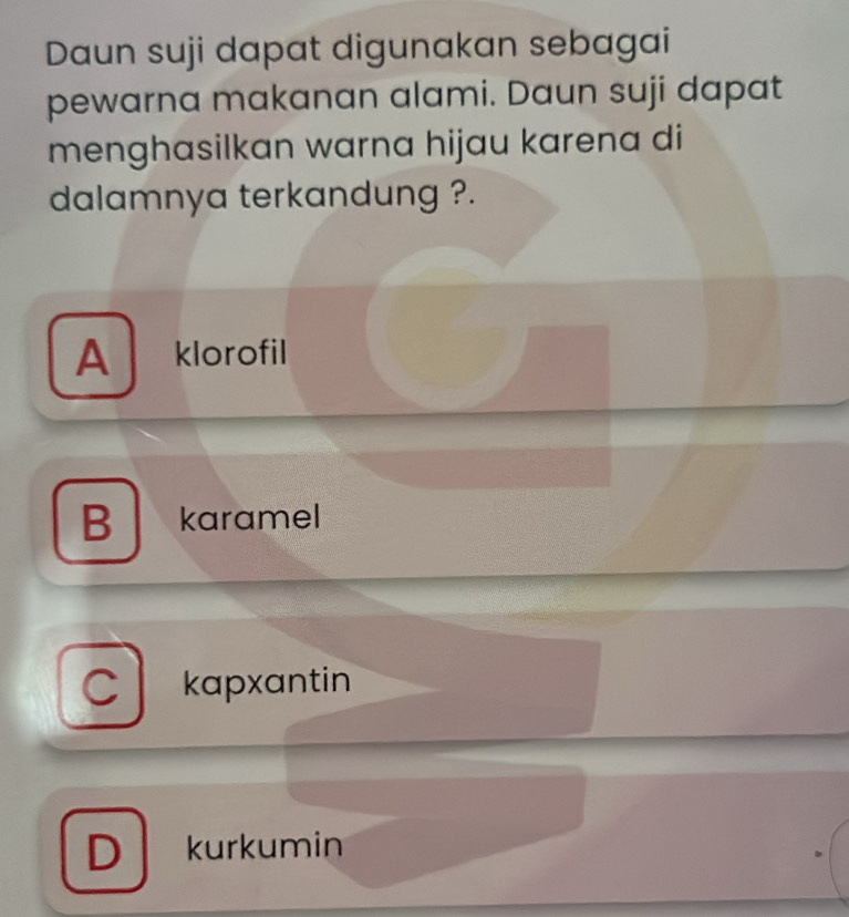 Daun suji dapat digunakan sebagai
pewarna makanan alami. Daun suji dapat
menghasilkan warna hijau karena di
dalamnya terkandung ?.
A klorofil
B karamel
kapxantin
D kurkumin