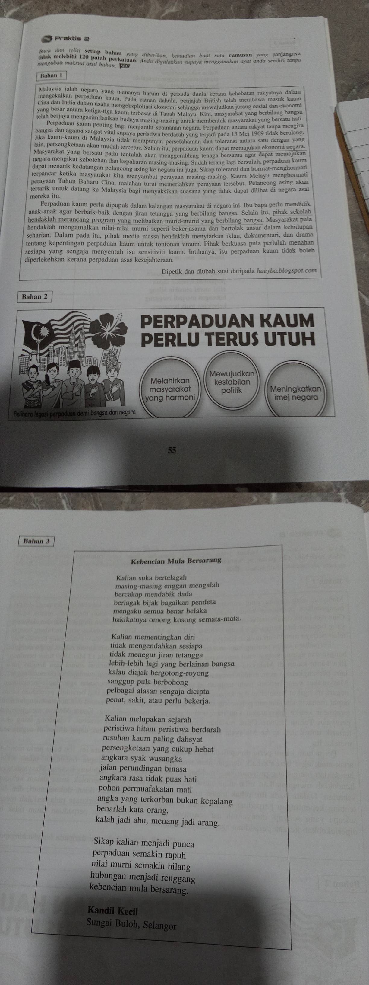 Bahan 1
yang besar antara ketiga-tiga kaum terbesar di Tanah Melayu. Kini, masyarakat yang berbilang bangsa
elah berjaya mengasimilasikan budaya masing-masing untuk membentuk masyarakat yang bersatu hati
Perpaduan kaum penting bagi menjamín keamanan negara. Perpaduan antara rakyat tanpa mengira
bangsa dan agama sangat vital supaya peristiwa berdarah yang terjadi pada 13 Mei 1969 tidak berulang
im, persengkemin in Modah ercenis. Kemin nuc bersutunal kammt dapat memajukan exonomi nezans
Masyarakat yang bersatu padu tentulah akan menggembleng tenaga bersama agar dapat memajukar
negara mengikut kebolehan dan kepakaran masing-masing. Sudah terang lagi bersuluh, perpaduan kaum
dapat menarik kedatangan pelancong asing ke negara ini juga. Sikap toleransi dan hormat-menghormati
terpancar ketika masyarakat kita menyambut perayaan masing-masing. Kaum Melayu menghormati
mereka itu.
Perpaduan kaum perlu dipupuk dalam kalangan masyarakat di negara ini. Ibu bapa perlu mendidīk
anak-anak agar berbaik-baik dengan jiran tetangga yang berbilang bangsa. Selain itu, pihak sekolah
hendaklah merancang program yang melibatkan murid-murid yang berbilang bangsa. Masyarakat pula
hendaklah mengamalkan nilai-nilai murni seperti bekerjasama dan bertolak ansur dalam kehidupan
seharian. Dalam pada itu, pihak media massa hendaklah menyiarkan iklan, dokumentari, dan drama
diperlekehkan kerana perpaduan asas kesejahteraan.
Dipetik dan diubah suai daripada haeyba.blogspot.com
Bahan 2
55
Kebencian Mula Bersarang
Kalian suka bertelagah
masing-masing enggan mengalah
bercakap mendabik dada
berlagak bijak bagaikan pendeta
mengaku semua benar belaka
hakikatnya omong kosong semata-mata.
Kalian mementingkan diri
tidak mengendahkan sesiapa
tidak menegur jiran tetangga
lebih-lebih lagi yang berlainan bangsa
kalau diajak bergotong-royong
sanggup pula berbohong
pelbagai alasan sengaja dicipta
penat, sakit, atau perlu bekerja.
Kalian melupakan sejarah
peristiwa hitam peristiwa berdarah
rusuhan kaum paling dahsyat
persengketaan yang cukup hebat
angkara syak wasangka
jalan perundingan binasa
angkara rasa tidak puas hati
pohon permuafakatan mati
angka yang terkorban bukan kepalang
benarlah kata orang,
kalah jadi abu, menang jadi arang.
Sikap kalian menjadi punca
perpaduan semakin rapuh
nilai murni semakin hilang
hubungan menjadi renggang
kebencian mula bersarang.
Kandil Kecil
Sungai Buloh, Selangor