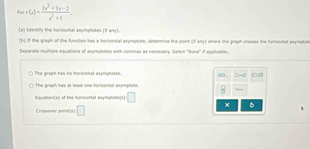 For r(x)= (3x^2+3x-2)/x^2+1 , 
(a) Identify the horizontal asymptotes (if any).
(b) If the graph of the function has a horizontal asymptote, determine the point (if any) where the graph crosses the horizontal asymptot
Separate multiple equations of asymptotes with commas as necessary, Select "None" if applicable.
The graph has no horizontal asymptotes.
□□ □ =□ (□ ,□ )
The graph has at least one horizontal asymptote.
 □ /□  
Equation(s) of the horizontal asymptote(s): □ 
×
Crossover point(s) :□