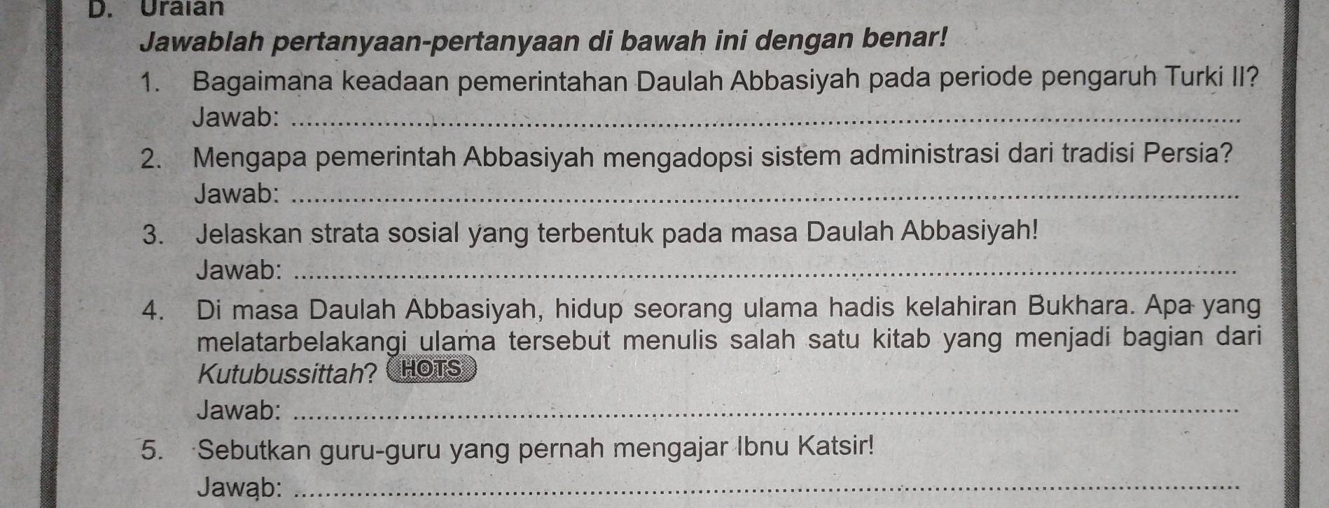 Uraıan 
Jawablah pertanyaan-pertanyaan di bawah ini dengan benar! 
1. Bagaimana keadaan pemerintahan Daulah Abbasiyah pada periode pengaruh Turki II? 
Jawab:_ 
2. Mengapa pemerintah Abbasiyah mengadopsi sistem administrasi dari tradisi Persia? 
Jawab:_ 
3. Jelaskan strata sosial yang terbentuk pada masa Daulah Abbasiyah! 
Jawab:_ 
4. Di masa Daulah Abbasiyah, hidup seorang ulama hadis kelahiran Bukhara. Apa yang 
melatarbelakangi ulama tersebut menulis salah satu kitab yang menjadi bagian dari 
Kutubussittah? CHOTS 
Jawab:_ 
5. Sebutkan guru-guru yang pernah mengajar Ibnu Katsir! 
Jawąb:_