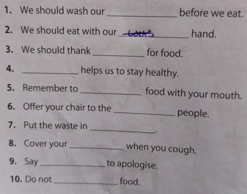 We should wash our _before we eat. 
2. We should eat with our _hand. 
3. We should thank _for food. 
4. _helps us to stay healthy. 
5. Remember to _food with your mouth. 
6. Offer your chair to the _people. 
_ 
7. Put the waste in 
8. Cover your _when you cough. 
9. Say _to apologise. 
10. Do not _food.