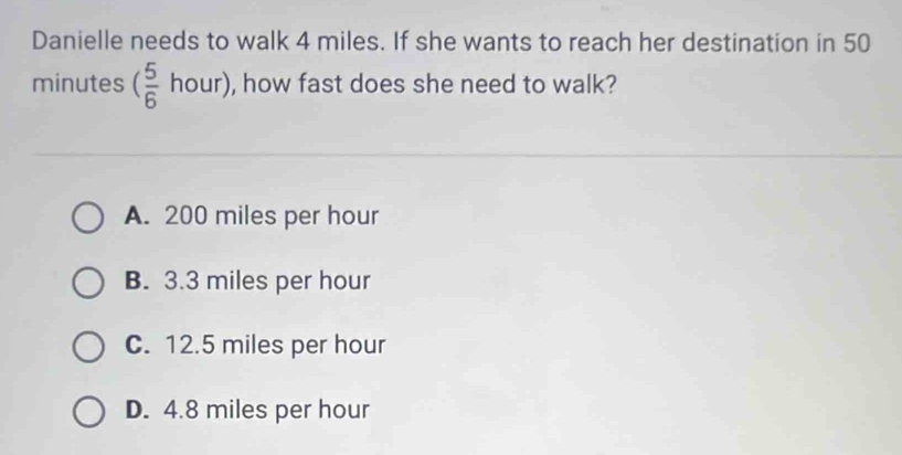 Danielle needs to walk 4 miles. If she wants to reach her destination in 50
minutes ( 5/6  hour), how fast does she need to walk?
A. 200 miles per hour
B. 3.3 miles per hour
C. 12.5 miles per hour
D. 4.8 miles per hour