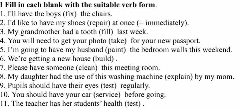 Fill in each blank with the suitable verb form. 
1. I'll have the boys (fix) the chairs. 
2. I'd like to have my shoes (repair) at once (= immediately). 
3. My grandmother had a tooth (fill) last week. 
4. You will need to get your photo (take) for your new passport. 
5. I’m going to have my husband (paint) the bedroom walls this weekend. 
6. We’re getting a new house (build) . 
7. Please have someone (clean) this meeting room. 
8. My daughter had the use of this washing machine (explain) by my mom. 
9. Pupils should have their eyes (test) regularly. 
10. You should have your car (service) before going. 
11. The teacher has her students’ health (test) .