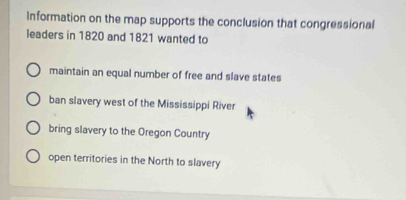 Information on the map supports the conclusion that congressional
leaders in 1820 and 1821 wanted to
maintain an equal number of free and slave states
ban slavery west of the Mississippi River
bring slavery to the Oregon Country
open territories in the North to slavery