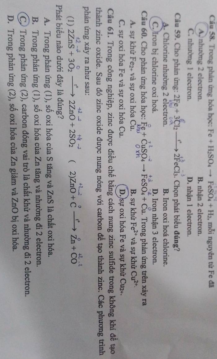 Trong phản ứng hóa học: Fe+H_2SO_4to FeSO_4+H_2 , mỗi nguyên tử Fe đã
A, nhường 2 electron. B. nhận 2 electron.
C. nhường 1 electron. D. nhận 1 electron.
Câu 59. Cho phản ứng: 2Fe+3Cl_2_ r 2FeCl_3. Chọn phát biểu đúng?
A. Chlorine nhường 2 electron. B. Iron oxi hoá chlorine.
C. Iron bị chlorine oxi hoá. D. Iron nhận 3 electron.
Câu 60. Cho phản ứng hóa học: Fe+CuSO_4to FeSO_4+Cu.. Trong phản ứng trên xảy ra
A. sự khử Fe₂+ và sự oxi hóa Cu. B. sự khử Fe^(2+) và sự khử Cu^(2+)
C. sự oxi hóa Fe và sự oxi hóa Cu. D. sự oxi hóa Fe và sự khử Cu₂+.
Câu 61. Trong công nghiệp, zinc được điều chế bằng cách nung zinc sulfide trong không khí để tạo
thành zinc oxide. Sau đó zinc oxide được nung nóng với carbon để tạo thành zinc. Các phương trình
phản ứng xảy ra như sau:
(1) 2ZnS+3O_2xrightarrow f2ZnO+2SO_2 ( 2) )ZnO+ C →→ Zn+ CO
Phát biểu nào dưới đây là đúng?
A. Trong phản ứng (1), số oxi hóa của S tăng và ZnS là chất oxi hóa.
B. Trong phản ứng (1), số oxi hóa của Zn tăng và nhường đi 2 electron.
Cơ Trong phản ứng (2), carbon đóng vai trò là chất khử và nhường đi 2 electron.
D. Trong phản ứng (2), số oxi hóa của Zn giảm và ZnO bị oxi hóa.