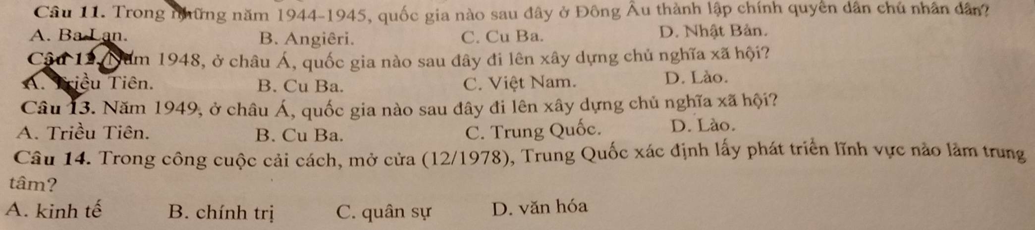 Trong những năm 1944-1945, quốc gia nào sau đây ở Đông Âu thành lập chính quyên dân chủ nhân dân?
A. Ba Lan. B. Angiêri. C. Cu Ba. D. Nhật Bản.
Câu 12. Năm 1948, ở châu Á, quốc gia nào sau đây đi lên xây dựng chủ nghĩa xã hội?
A. Triều Tiên. B. Cu Ba. C. Việt Nam.
D. Lào.
Câu 13. Năm 1949, ở châu Á, quốc gia nào sau đây đi lên xây dựng chủ nghĩa xã hội?
A. Triều Tiên. B. Cu Ba. C. Trung Quốc. D. Lào.
Câu 14. Trong công cuộc cải cách, mở cửa (12/1978), Trung Quốc xác định lấy phát triển lĩnh vực nào làm trung
tâm?
A. kinh tế B. chính trị C. quân sự
D. văn hóa