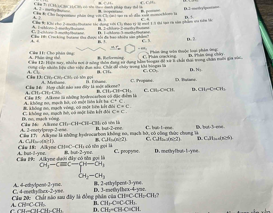 B. C₂H₄. C.C: 112
Câu 7: (CH₃)₂CHCH₂CH₃ có tên theo danh pháp thay thể là
A. 2 - methylbutane. B. isopentane. B. pentane.
A. 2  Câu 8: Cho Isopentane phản ứng với Cl₂ (as) tạo ra số dẫn xuất monochloro là D.2-methylpentane.
B. 3. C. 4. D. 5.
Cầu 9: Khi cho 2-methylbutane tác dụng với Cl₂ theo tỷ lệ mol 1:1 thì tạo ra sản phẩm ưu tiên là:
A. 1-chloro-2-methylbutane. B. 2-chloro-2-methylbutane.
C. 2-chloro-3-methylbutane. D. 1-chloro-3-methylbutane.
Câu 10: Cracking butane thu được tối đa bao nhiêu sản phẩm?
A. 4. B. 5. C. 3. D. 2.
xt,t° +4H_2
Câu 11: Cho phản ứng:
Phản ứng trên thuộc loại phản ứng:
A. Phản ứng thế, B. Reforming. C. Phản cracking. D. Phản ứng cháy.
Câu 12: Hiện nay, nhiều nơi ở nông thôn đang sử dụng hàm biogas để xử lí chất thải trong chăn nuôi gia súc,
cung cấp nhiên liệu cho việc đun nấu. Chất dể cháy trong khí biogas là
A. Cl_2. B. CH₄.
C. CO_2.
D. N_2.
Câu 13:CH_3-CH_2-CH_3 có tên gọi D. Butane.
A. Methane. B. Ethane. C. Propane.
Câu 14: Hợp chất nào sau đây là một alkene?
A.CH_3-CH_2-CH_3.
B. CH_3-CH=CH_2. C. CH_3-Cequiv CH. D. CH_2=C=CH_2.
Câu 15: Alkene là những hydrocarbon có đặc điểm là
A. không no, mạch hở, có một liên kết ba C°C
B. không no, mạch vòng, có một liên kết đôi C=C.
C. không no, mạch hở, có một liên kết đôi C=C.
D. no, mạch vòng.
Câu 16: Alkene CH_3-CH=CH-CH_3 có tên là
A. 2-metylprop-2-ene. B. but-2-ene. C. but-1-ene. D. but-3-ene.
Câu 17: " Alkyne là những hydrocarbon không no, mạch hở, có công thức chung là
A. C_nH_2n+2(n≥ 1).
B. C_nH_2n(n≥ 2). C. C_nH_2n-2(n≥ 2). D. C_nH_2n-6(n≥ 6).
Câu 18: Alkyne CHequiv C-CH_3 có tên gọi là
A. but-1-yne. B. but -2-y ne. C. propyne. D. methylbut-1-yne.
Câu 19: Alkyne dưới đây có tên gọi là
CH_3-Cequiv C-CH-CH_3
CH_2-CH_3
A. 4-ethylpent-2-yne. B. 2-ethylpent-3-yne.
C. 4-methylhex-2-yne. D. 3-methylhex-4-yne.
Câu 20: Chất nào sau đây là đồng phân của CHequiv C-CH_2-CH_3 ?
A. CHequiv C-CH_3.
B. CH_3-Cequiv C-CH_3.
C. CH_2=CH-CH_2-CH_3. D. CH_2=CH-Cequiv CH.