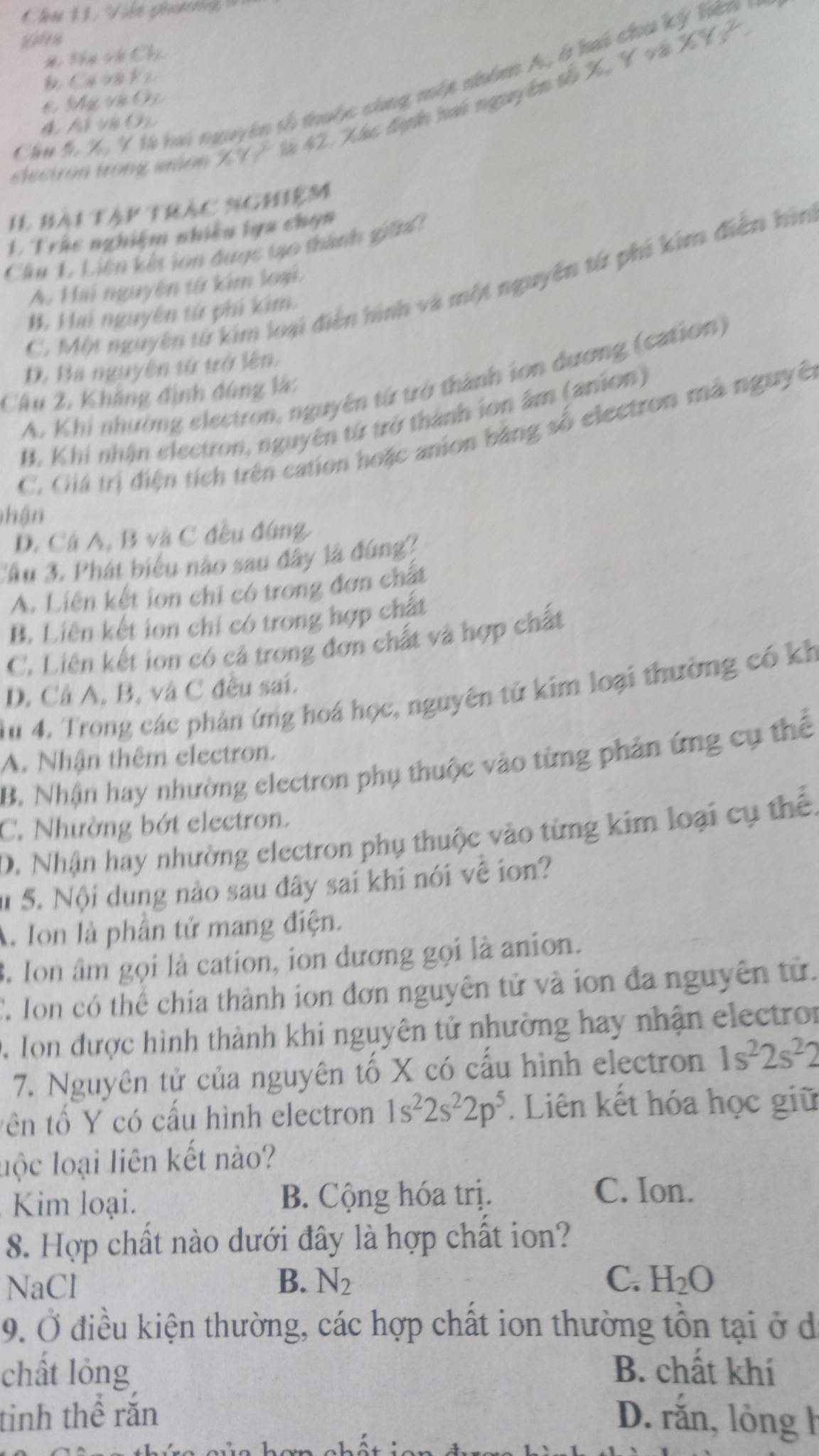 thể vh Chú
XY_3^(2.
Đ Ca v à F 2
Cầu 5, X, Y l hai nguyên tổ thuộc cùng một nhóm A, ở hai chu ký lế
* Mụ vị Oi
lectron trong aron X9 2x là 42. Xhc đgh hai nguyên tố X, V và
đ hỗ Vh O
Il bài tàp trác nghiệm
1 Trác nghiệm nhiều lựa chọn
Cầâu 1 Liên kết ion đuợc tạo thành gián
C. Một nguyên từ kim loại điễn hình và một nguyên từ phi kim điễn hìn
A. Hai nguyên từ kim loại.
*, Hai nguyên tử phi kim.
D. Ba nguyên tứ trở lên.
A. Khi nhường electron, nguyên từ trở thành ion dương (cation)
Câu 2, Khẳng định đúng là:
B. Khi nhận electron, nguyên từ trở thành ion âm (anion)
C. Giá trị điện tích trên cation hoặc anion bằng số electron mà nguyên
nhận
D. Cá A, B và C đều đứng
Cầu 3. Phát biểu nào sau đây là đúng?
A. Liên kết ion chi có trong đơn chất
B. Liên kết ion chỉ có trong hợp chất
C. Liên kết ion có cả trong đơn chất và hợp chất
D. Cả A, B, và C đều sai.
Tu 4. Trong các phản ứng hoá học, nguyên tử kim loại thường có kh
A. Nhận thêm electron.
B. Nhận hay nhường electron phụ thuộc vào từng phản ứng cụ thể
C. Nhường bớt electron.
D. Nhận hay nhường electron phụ thuộc vào từng kim loại cụ thể.
# S. Nội dung nào sau đây sai khi nói về ion?
A. Ion là phần tử mang điện.
3. Ion âm gọi là cation, ion dương gọi là anion.
C. Ion có thể chia thành ion đơn nguyên tử và ion đa nguyên tử.
D. Ion được hình thành khi nguyên tử nhường hay nhận electron
7. Nguyên tử của nguyên tố X có cấu hình electron 1s^2)2s^22
tên tố Y có cấu hình electron 1s^22s^22p^5. Liên kết hóa học giữ
luộc loại liên kết nào?
Kim loại. B. Cộng hóa trị.
C. Ion.
8. Hợp chất nào dưới đây là hợp chất ion?
NaCl B. N_2
C. H_2O
9. Ở điều kiện thường, các hợp chất ion thường tồn tại ở d
chất lỏng B. chất khí
tinh thể răn D. rắn, lỏng h