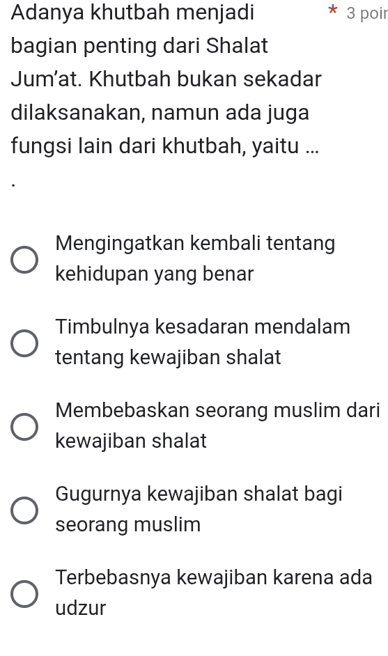 Adanya khutbah menjadi 3 poir
bagian penting dari Shalat
Jum’at. Khutbah bukan sekadar
dilaksanakan, namun ada juga
fungsi lain dari khutbah, yaitu ...
Mengingatkan kembali tentang
kehidupan yang benar
Timbulnya kesadaran mendalam
tentang kewajiban shalat
Membebaskan seorang muslim dari
kewajiban shalat
Gugurnya kewajiban shalat bagi
seorang muslim
Terbebasnya kewajiban karena ada
udzur