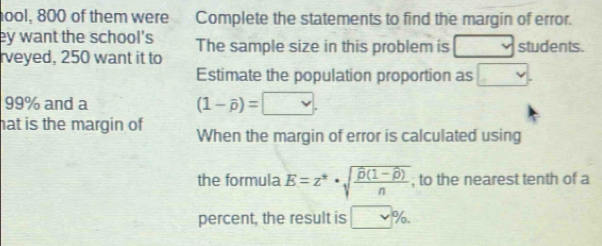 ool, 800 of them were Complete the statements to find the margin of error. 
ey want the school's The sample size in this problem is v students. 
rveyed, 250 want it to 
Estimate the population proportion as □.
99% and a (1-widehat p)=□. 
hat is the margin of When the margin of error is calculated using 
the formula E=z^*· sqrt(frac overline p)(1-overline p)n , to the nearest tenth of a 
percent, the result is □ %.