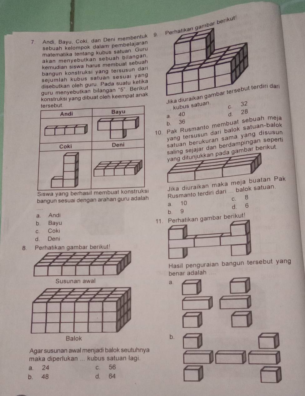 Andi, Bayu, Coki, dan Deni membentuk 9. Perhatikan gambar berikut
sebuah kelompok dalam pembelajaran
matematika tentang kubus satuan. Guru
akan menyebutkan sebuah bilangan.
kemudian siswa harus membuat sebuah
bangun konstruksi yang tersusun dari
sejumlah kubus satuan sesuai yang
disebutkan oleh guru. Pada suatu ketika
guru menyebutkan bilangan “ 5 ”. Berikut
Jika diuriri dari
konstruksi yang dibuat oleh keempat anak
tersebut.
c. 32
kubus satuan.
Andi Bayu
a 40
d. 28
b. 36
10. Pak Rusmanto membuat sebuah meja
yang tersusun dari balok satuan-balok
Coki Deni
satuan berukuran sama yang disusun
g sejajar dan berdampingan seperti
ambar berikut.
Jika diuraikan m
Siswa yang berhasil membuat konstruksi
bangun sesuai dengan arahan guru adalah Rusmanto terdiri dari ... balok satuan.
a. 10 c. 8
a. Andi b 9 d. 6
b. Bayu
n gambar berikut!
c. Coki
d. Deni
8. Perhatikan gambar berikut!
Hasil penguraian bangun tersebut yang
benar adalah ...
a.
b.
Agar susunan awal menjadi balok seutuhnya
maka diperlukan ... kubus satuan lagi.
a. 24 c. 56
b. 48 d. 64