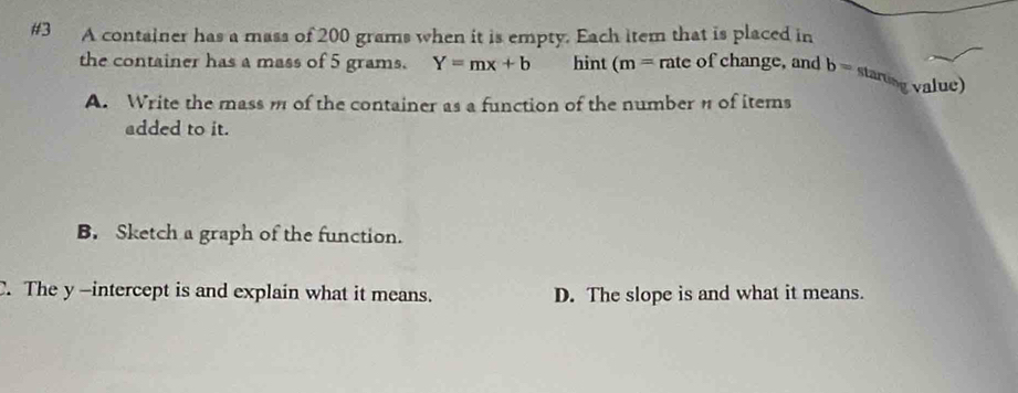 #3 A container has a mass of 200 grams when it is empty. Each item that is placed in
the container has a mass of 5 grams. Y=mx+b hint (m= rate of change, and b= starting value)
A. Write the mass m of the container as a function of the number of items
added to it.
B. Sketch a graph of the function.
C. The y -intercept is and explain what it means. D. The slope is and what it means.