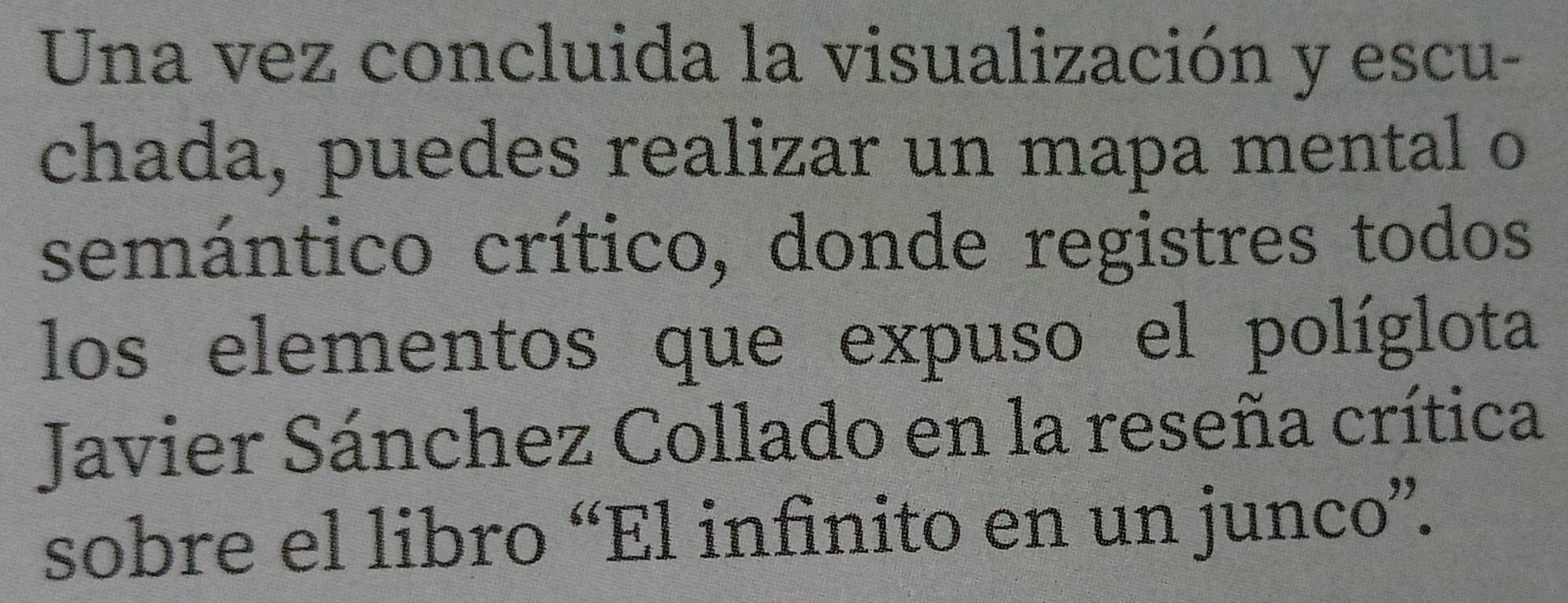 Una vez concluida la visualización y escu- 
chada, puedes realizar un mapa mental o 
semántico crítico, donde registres todos 
los elementos que expuso el políglota 
Javier Sánchez Collado en la reseña crítica 
sobre el libro “El infinito en un junco”.