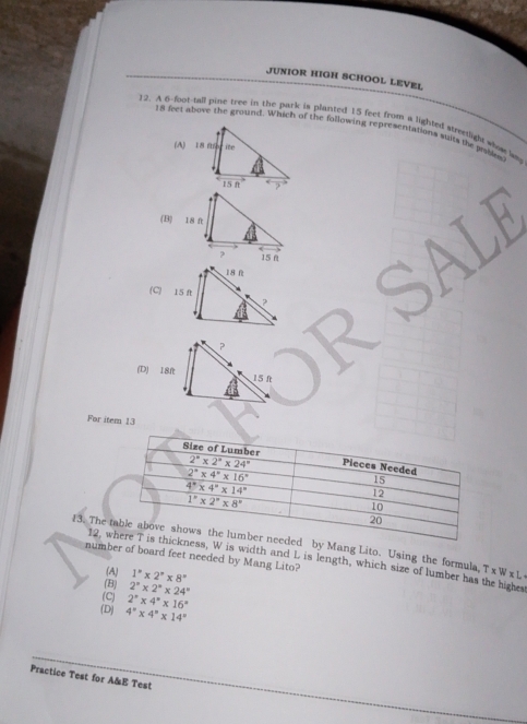 JUNIOR HIGH SCHOOL LEVEL
)2. A 6-foot-tall pine tree in the park is planted 15 feet from a lighted stretight whos w
18 feet above the ground. Which of the following representations suir the pables
(B)
For item 13
13. Thed by Mang Lito. Using the formula, T x Wx L
number of board feet needed by Mang Lito?
12, ness, W is width and L is length, which size of lumber has the highes
(A) 1^n* 2^n* 8^n
(B) 2°* 2°* 24°
(C) 2^x* 4^x* 16^x
(D) 4°* 4°* 14°
Practice Test for A&E Test