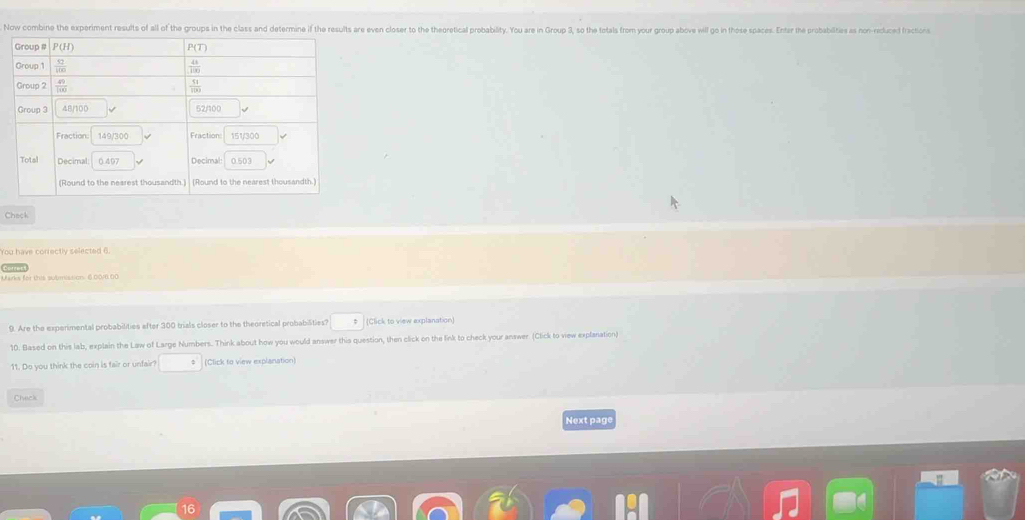 Now combine the experiment results of all of the groups in the class and determine if the results are even closer to the theoretical probability. You are in Group 3, so the totals from your group above will go in those spaces. Enter the probabilities as non-reduced fractions
Chack
You have correctly selected 6.
Marks for this submission 6.00/6.00
9. Are the experimental probabilities efter 300 trials closer to the theoretical probabilities? (Click to view explanation)
10. Blased on this lab, explain the Law of Large Numbers. Think about how you would answer this question, then click on the link to check your answer. (Click to view explanation)
11. Do you think the coin is fair or unfair? (Click to view explanation)
Chack
Next page