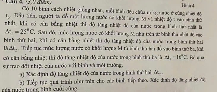 Cau 4. (3,0 điểm) Hình 4
Có 10 bình cách nhiệt giống nhau, mỗi bình đều chứa m kg nước ở cùng nhiệt độ
t_0. Đầu tiên, người ta đổ một lượng nước có khối lượng M và nhiệt độ t vào bình thứ 
nhất, khi có cân bằng nhiệt thì độ tăng nhiệt độ của nước trong bình thứ nhất là
△ t_1=25^0C. Sau đó, múc lượng nước có khối lượng M như trên từ bình thứ nhất đổ vào 
bình thứ hai, khi có cân bằng nhiệt thì độ tăng nhiệt độ của nước trong bình thứ hai 
là △ t_2. Tiếp tục múc lượng nước có khối lượng M từ bình thứ hai đổ vào bình thứ ba, khi 
có cân bằng nhiệt thì độ tăng nhiệt độ của nước trong bình thứ ba là △ t_3=16°C Bỏ qua 
sự trao đổi nhiệt của nước với bình và môi trường. 
a) Xác định độ tăng nhiệt độ của nước trong bình thứ hai △ t_2. 
b) Tiếp tục quá trình như trên cho các bình tiếp theo. Xác định độ tăng nhiệt độ 
của nước trong bình cuối cùng.