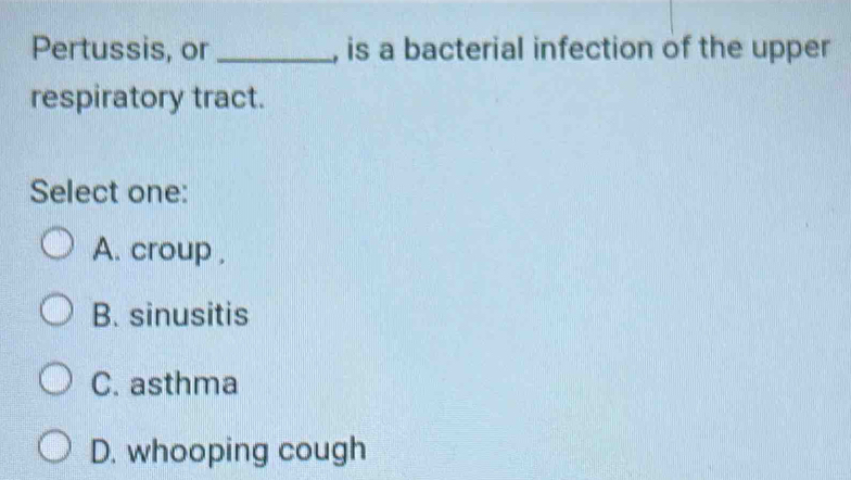 Pertussis, or_ , is a bacterial infection of the upper
respiratory tract.
Select one:
A. croup ,
B. sinusitis
C. asthma
D. whooping cough