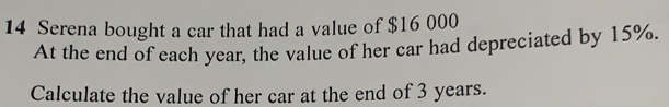 Serena bought a car that had a value of $16 000
At the end of each year, the value of her car had depreciated by 15%.
Calculate the value of her car at the end of 3 years.