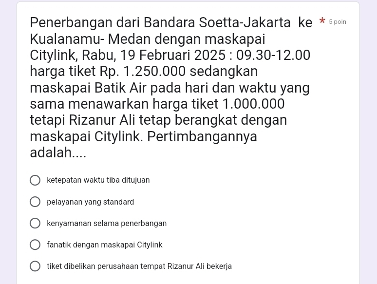 Penerbangan dari Bandara Soetta-Jakarta ke * 5poin
Kualanamu- Medan dengan maskapai
Citylink, Rabu, 19 Februari 2025:09.30-12.00
harga tiket Rp. 1.250.000 sedangkan
maskapai Batik Air pada hari dan waktu yang
sama menawarkan harga tiket 1.000.000
tetapi Rizanur Ali tetap berangkat dengan
maskapai Citylink. Pertimbangannya
adalah....
ketepatan waktu tiba ditujuan
pelayanan yang standard
kenyamanan selama penerbangan
fanatik dengan maskapai Citylink
tiket dibelikan perusahaan tempat Rizanur Ali bekerja