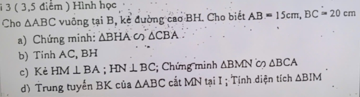 3 ( 3,5 điểm ) Hình học 
Cho △ ABC vuông tại B, kẻ đường cao BH. Cho biết AB=15cm, BC=20cm
a) Chứng minh: △ BHA∽ △ CBA. 
b) Tính AC, BH
c) Kè HM⊥ BA; HN⊥ BC; Chứng minh △ BMN △ BCA
d) Trung tuyến BK của △ ABC cắt MN tại I ; Tính diện tích △ BIM