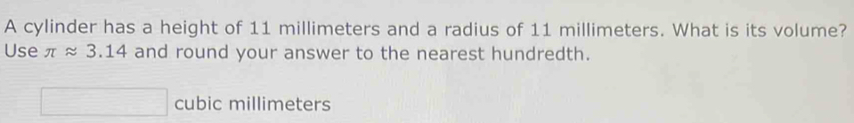 A cylinder has a height of 11 millimeters and a radius of 11 millimeters. What is its volume? 
Use π approx 3.14 and round your answer to the nearest hundredth.
cubic millimeters