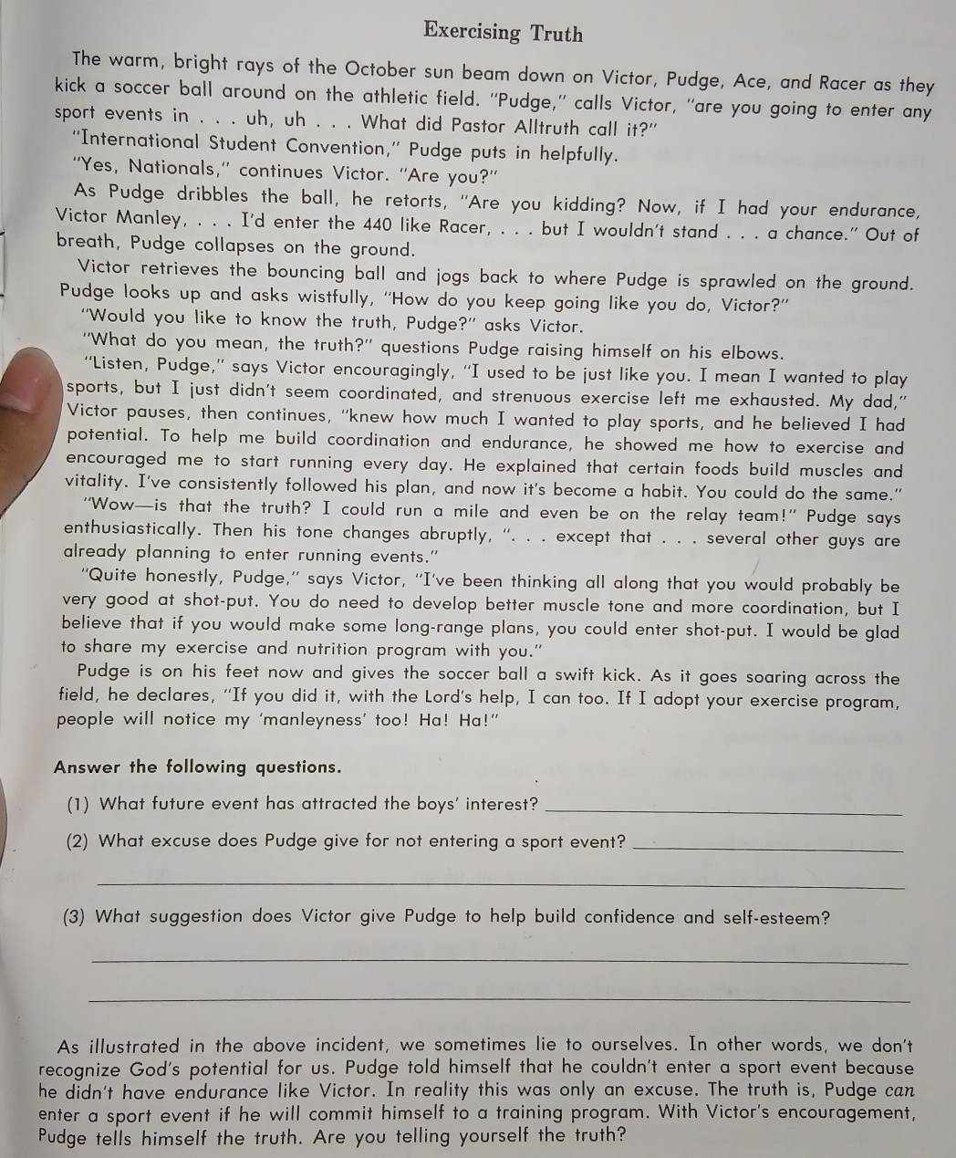 Exercising Truth
The warm, bright rays of the October sun beam down on Victor, Pudge, Ace, and Racer as they
kick a soccer ball around on the athletic field. “Pudge,” calls Victor, “are you going to enter any
sport events in . . . uh, uh . . . What did Pastor Alltruth call it?"
“International Student Convention,” Pudge puts in helpfully.
“Yes, Nationals,” continues Victor. “Are you?”
As Pudge dribbles the ball, he retorts, "Are you kidding? Now, if I had your endurance,
Victor Manley, . . . I'd enter the 440 like Racer, . . . but I wouldn't stand . . . a chance." Out of
breath, Pudge collapses on the ground.
Victor retrieves the bouncing ball and jogs back to where Pudge is sprawled on the ground.
Pudge looks up and asks wistfully, “'How do you keep going like you do, Victor?”
“Would you like to know the truth, Pudge?” asks Victor.
“What do you mean, the truth?' questions Pudge raising himself on his elbows.
“'Listen, Pudge,” says Victor encouragingly, “I used to be just like you. I mean I wanted to play
sports, but I just didn't seem coordinated, and strenuous exercise left me exhausted. My dad,"
Victor pauses, then continues, “knew how much I wanted to play sports, and he believed I had
potential. To help me build coordination and endurance, he showed me how to exercise and
encouraged me to start running every day. He explained that certain foods build muscles and
vitality. I've consistently followed his plan, and now it's become a habit. You could do the same."
"Wow—is that the truth? I could run a mile and even be on the relay team!" Pudge says
enthusiastically. Then his tone changes abruptly, ''. . . except that . . . several other guys are
already planning to enter running events."
“Quite honestly, Pudge,” says Victor, “I've been thinking all along that you would probably be
very good at shot-put. You do need to develop better muscle tone and more coordination, but I
believe that if you would make some long-range plans, you could enter shot-put. I would be glad
to share my exercise and nutrition program with you."
Pudge is on his feet now and gives the soccer ball a swift kick. As it goes soaring across the
field, he declares, “If you did it, with the Lord's help, I can too. If I adopt your exercise program,
people will notice my ‘manleyness’ too! Ha! Ha!”
Answer the following questions.
(1) What future event has attracted the boys' interest?_
(2) What excuse does Pudge give for not entering a sport event?_
_
(3) What suggestion does Victor give Pudge to help build confidence and self-esteem?
_
_
As illustrated in the above incident, we sometimes lie to ourselves. In other words, we don't
recognize God's potential for us. Pudge told himself that he couldn't enter a sport event because
he didn't have endurance like Victor. In reality this was only an excuse. The truth is, Pudge can
enter a sport event if he will commit himself to a training program. With Victor's encouragement,
Pudge tells himself the truth. Are you telling yourself the truth?